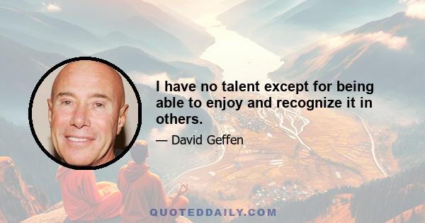 I have no talent except for being able to enjoy and recognize it in others.