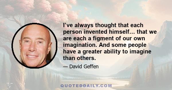 I’ve always thought that each person invented himself… that we are each a figment of our own imagination. And some people have a greater ability to imagine than others.