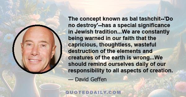 The concept known as bal tashchit--'Do no destroy'--has a special significance in Jewish tradition...We are constantly being warned in our faith that the capricious, thoughtless, wasteful destruction of the elements and 