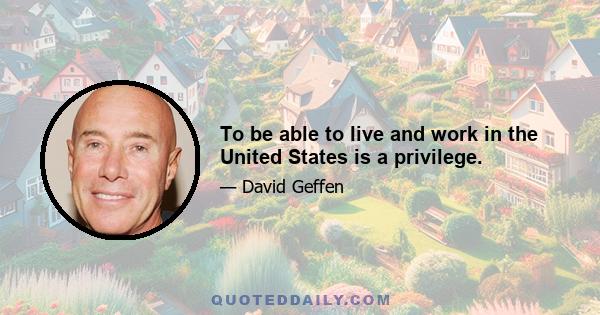 To be able to live and work in the United States is a privilege.