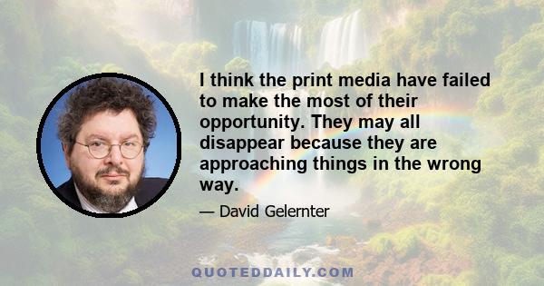 I think the print media have failed to make the most of their opportunity. They may all disappear because they are approaching things in the wrong way.