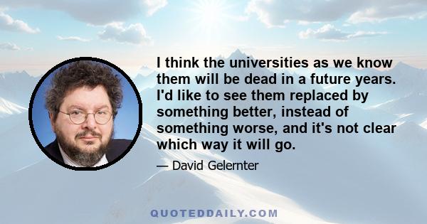 I think the universities as we know them will be dead in a future years. I'd like to see them replaced by something better, instead of something worse, and it's not clear which way it will go.