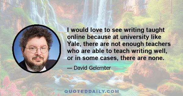 I would love to see writing taught online because at university like Yale, there are not enough teachers who are able to teach writing well, or in some cases, there are none.