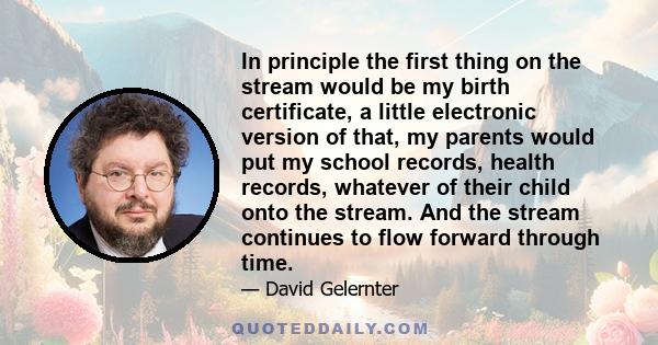 In principle the first thing on the stream would be my birth certificate, a little electronic version of that, my parents would put my school records, health records, whatever of their child onto the stream. And the