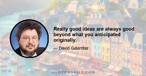 Really good ideas are always good beyond what you anticipated originally.