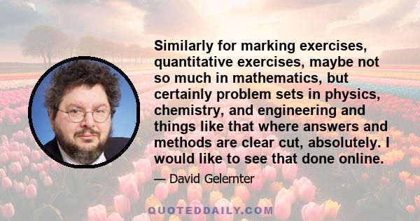 Similarly for marking exercises, quantitative exercises, maybe not so much in mathematics, but certainly problem sets in physics, chemistry, and engineering and things like that where answers and methods are clear cut,