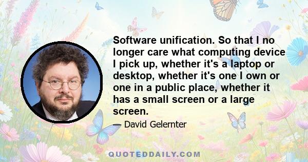 Software unification. So that I no longer care what computing device I pick up, whether it's a laptop or desktop, whether it's one I own or one in a public place, whether it has a small screen or a large screen.