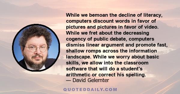 While we bemoan the decline of literacy, computers discount words in favor of pictures and pictures in favor of video. While we fret about the decreasing cogency of public debate, computers dismiss linear argument and