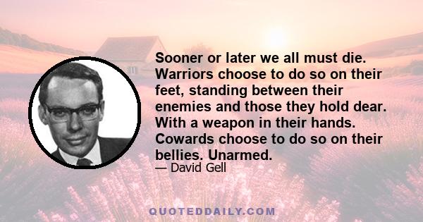 Sooner or later we all must die. Warriors choose to do so on their feet, standing between their enemies and those they hold dear. With a weapon in their hands. Cowards choose to do so on their bellies. Unarmed.