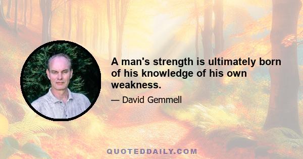 A man's strength is ultimately born of his knowledge of his own weakness.