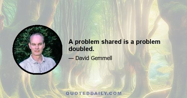 A problem shared is a problem doubled.