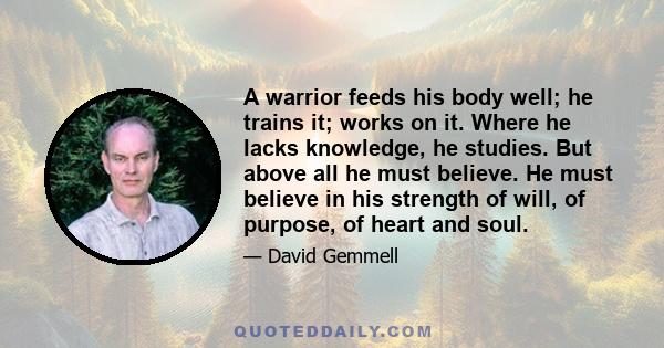 A warrior feeds his body well; he trains it; works on it. Where he lacks knowledge, he studies. But above all he must believe. He must believe in his strength of will, of purpose, of heart and soul.