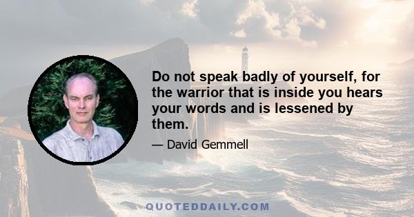 Do not speak badly of yourself, for the warrior that is inside you hears your words and is lessened by them.