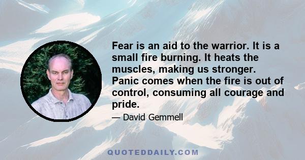 Fear is an aid to the warrior. It is a small fire burning. It heats the muscles, making us stronger. Panic comes when the fire is out of control, consuming all courage and pride.