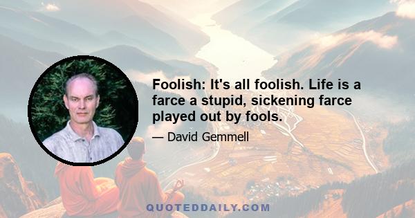 Foolish: It's all foolish. Life is a farce a stupid, sickening farce played out by fools.