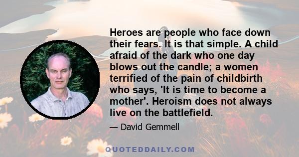 Heroes are people who face down their fears. It is that simple. A child afraid of the dark who one day blows out the candle; a women terrified of the pain of childbirth who says, 'It is time to become a mother'. Heroism 