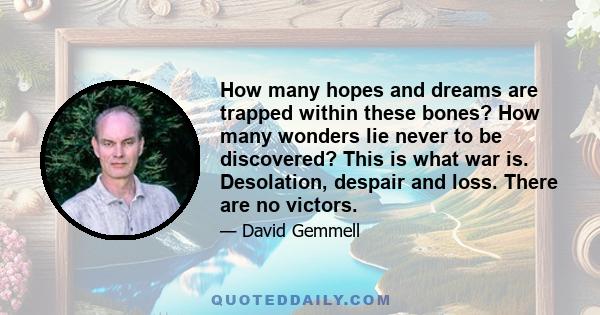 How many hopes and dreams are trapped within these bones? How many wonders lie never to be discovered? This is what war is. Desolation, despair and loss. There are no victors.