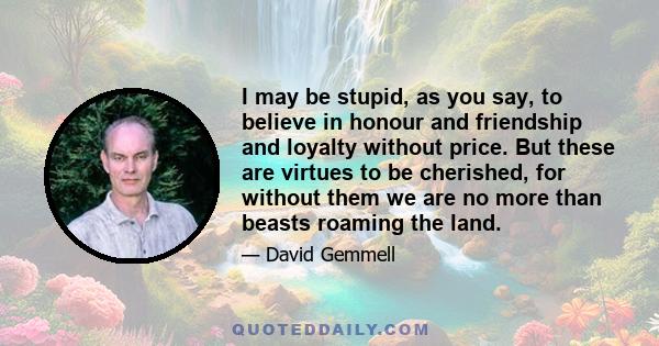 I may be stupid, as you say, to believe in honour and friendship and loyalty without price. But these are virtues to be cherished, for without them we are no more than beasts roaming the land.