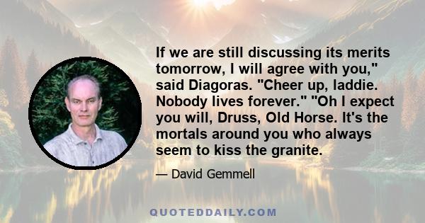 If we are still discussing its merits tomorrow, I will agree with you, said Diagoras. Cheer up, laddie. Nobody lives forever. Oh I expect you will, Druss, Old Horse. It's the mortals around you who always seem to kiss