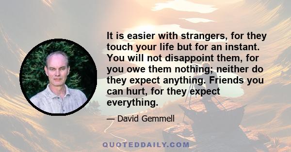 It is easier with strangers, for they touch your life but for an instant. You will not disappoint them, for you owe them nothing; neither do they expect anything. Friends you can hurt, for they expect everything.