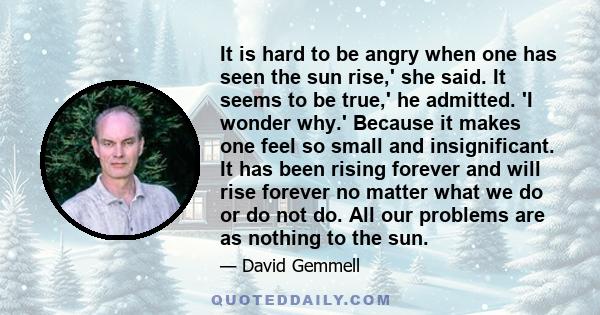 It is hard to be angry when one has seen the sun rise,' she said. It seems to be true,' he admitted. 'I wonder why.' Because it makes one feel so small and insignificant. It has been rising forever and will rise forever 