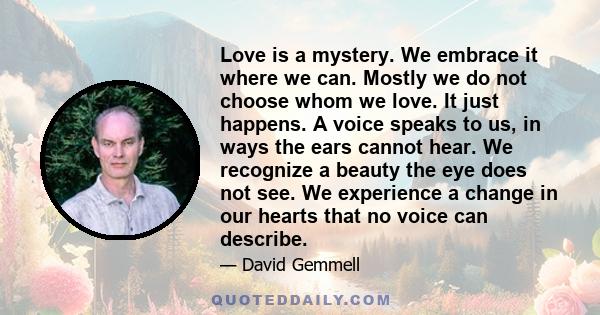 Love is a mystery. We embrace it where we can. Mostly we do not choose whom we love. It just happens. A voice speaks to us, in ways the ears cannot hear. We recognize a beauty the eye does not see. We experience a