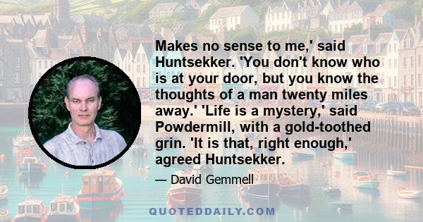 Makes no sense to me,' said Huntsekker. 'You don't know who is at your door, but you know the thoughts of a man twenty miles away.' 'Life is a mystery,' said Powdermill, with a gold-toothed grin. 'It is that, right