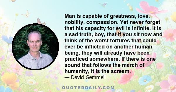 Man is capable of greatness, love, nobility, compassion. Yet never forget that his capacity for evil is infinite. It is a sad truth, boy, that if you sit now and think of the worst tortures that could ever be inflicted