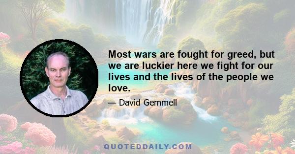 Most wars are fought for greed, but we are luckier here we fight for our lives and the lives of the people we love.