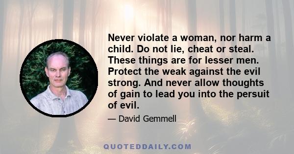 Never violate a woman, nor harm a child. Do not lie, cheat or steal. These things are for lesser men. Protect the weak against the evil strong. And never allow thoughts of gain to lead you into the persuit of evil.