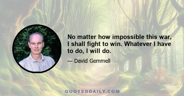 No matter how impossible this war, I shall fight to win. Whatever I have to do, I will do.