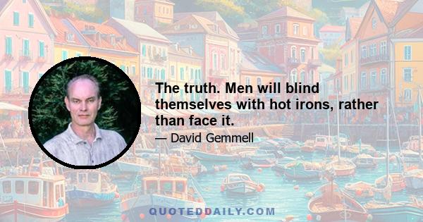 The truth. Men will blind themselves with hot irons, rather than face it.