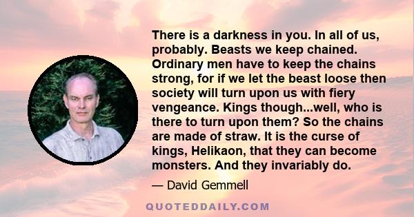 There is a darkness in you. In all of us, probably. Beasts we keep chained. Ordinary men have to keep the chains strong, for if we let the beast loose then society will turn upon us with fiery vengeance. Kings