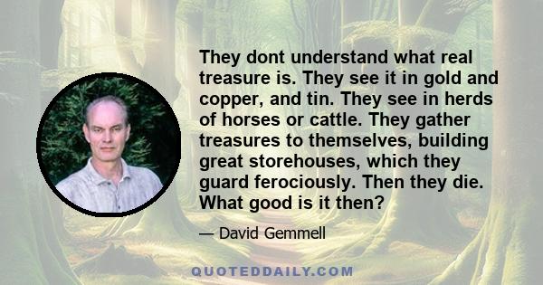 They dont understand what real treasure is. They see it in gold and copper, and tin. They see in herds of horses or cattle. They gather treasures to themselves, building great storehouses, which they guard ferociously.