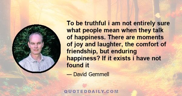 To be truthful i am not entirely sure what people mean when they talk of happiness. There are moments of joy and laughter, the comfort of friendship, but enduring happiness? If it exists i have not found it