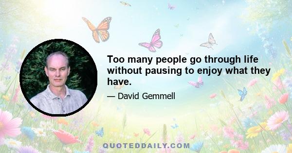 Too many people go through life without pausing to enjoy what they have.