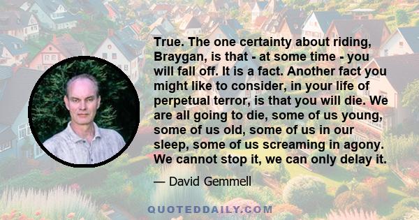 True. The one certainty about riding, Braygan, is that - at some time - you will fall off. It is a fact. Another fact you might like to consider, in your life of perpetual terror, is that you will die. We are all going