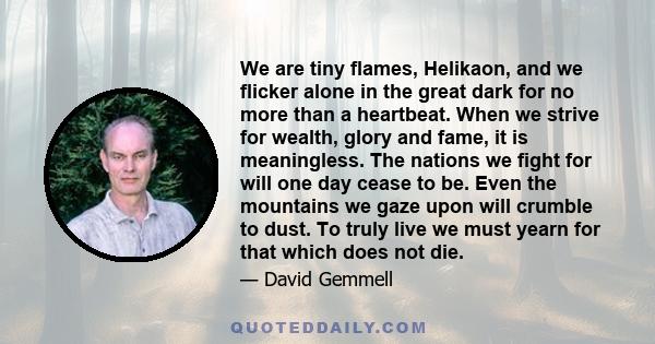 We are tiny flames, Helikaon, and we flicker alone in the great dark for no more than a heartbeat. When we strive for wealth, glory and fame, it is meaningless. The nations we fight for will one day cease to be. Even