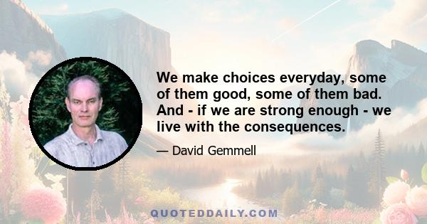 We make choices everyday, some of them good, some of them bad. And - if we are strong enough - we live with the consequences.