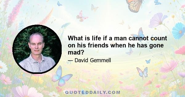 What is life if a man cannot count on his friends when he has gone mad?