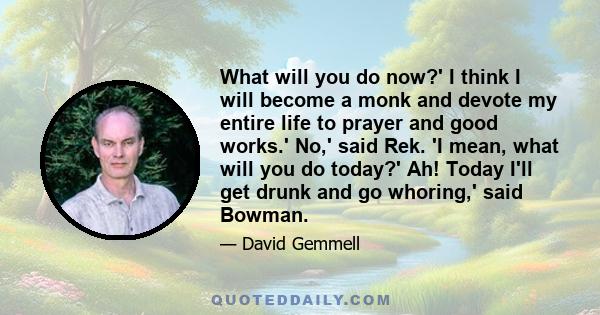 What will you do now?' I think I will become a monk and devote my entire life to prayer and good works.' No,' said Rek. 'I mean, what will you do today?' Ah! Today I'll get drunk and go whoring,' said Bowman.