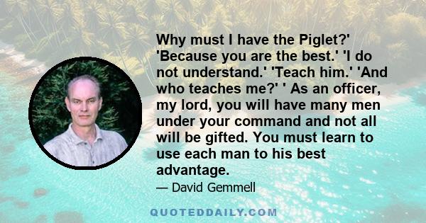 Why must I have the Piglet?' 'Because you are the best.' 'I do not understand.' 'Teach him.' 'And who teaches me?' ' As an officer, my lord, you will have many men under your command and not all will be gifted. You must 