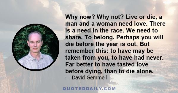 Why now? Why not? Live or die, a man and a woman need love. There is a need in the race. We need to share. To belong. Perhaps you will die before the year is out. But remember this: to have may be taken from you, to