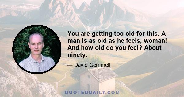 You are getting too old for this. A man is as old as he feels, woman! And how old do you feel? About ninety.