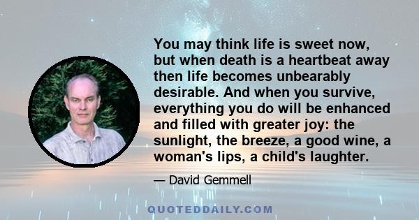 You may think life is sweet now, but when death is a heartbeat away then life becomes unbearably desirable. And when you survive, everything you do will be enhanced and filled with greater joy: the sunlight, the breeze, 