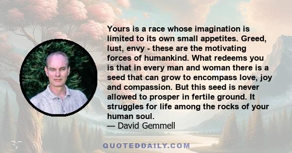 Yours is a race whose imagination is limited to its own small appetites. Greed, lust, envy - these are the motivating forces of humankind. What redeems you is that in every man and woman there is a seed that can grow to 