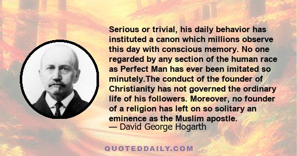 Serious or trivial, his daily behavior has instituted a canon which millions observe this day with conscious memory. No one regarded by any section of the human race as Perfect Man has ever been imitated so minutely.The 