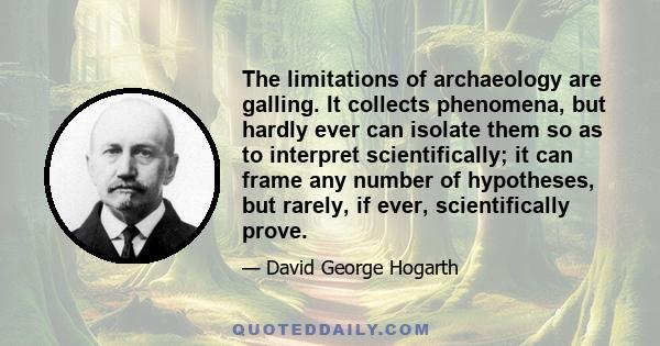 The limitations of archaeology are galling. It collects phenomena, but hardly ever can isolate them so as to interpret scientifically; it can frame any number of hypotheses, but rarely, if ever, scientifically prove.