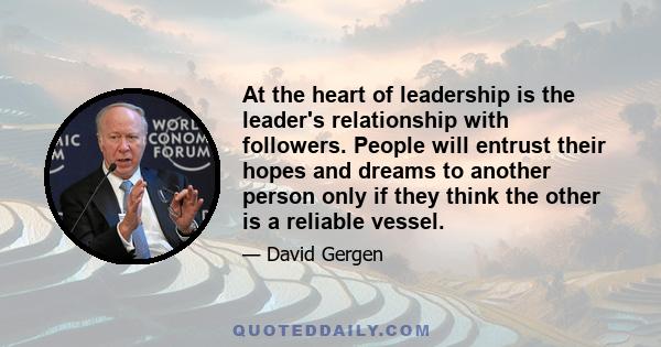 At the heart of leadership is the leader's relationship with followers. People will entrust their hopes and dreams to another person only if they think the other is a reliable vessel.