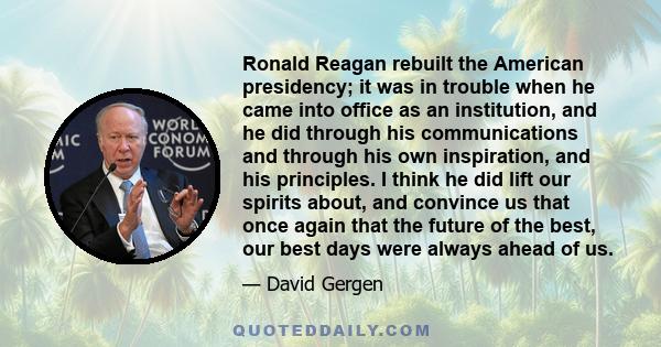 Ronald Reagan rebuilt the American presidency; it was in trouble when he came into office as an institution, and he did through his communications and through his own inspiration, and his principles. I think he did lift 